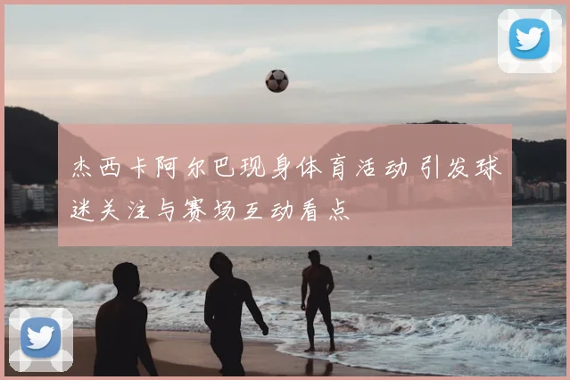 杰西卡阿尔巴现身体育活动 引发球迷关注与赛场互动看点