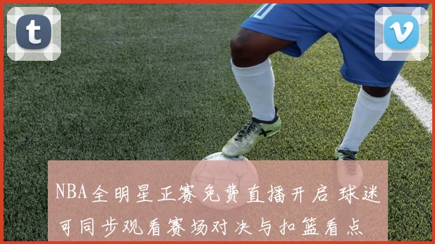 NBA全明星正赛免费直播开启 球迷可同步观看赛场对决与扣篮看点