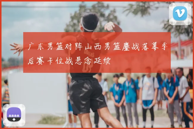 广东男篮对阵山西男篮鏖战落幕季后赛卡位战悬念延续