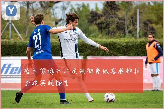 哈兰德梅开二度领衔曼城客胜维拉紧追英超榜首