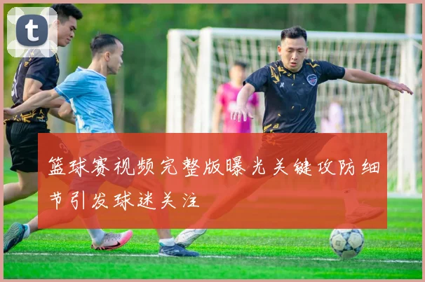 篮球赛视频完整版曝光关键攻防细节引发球迷关注