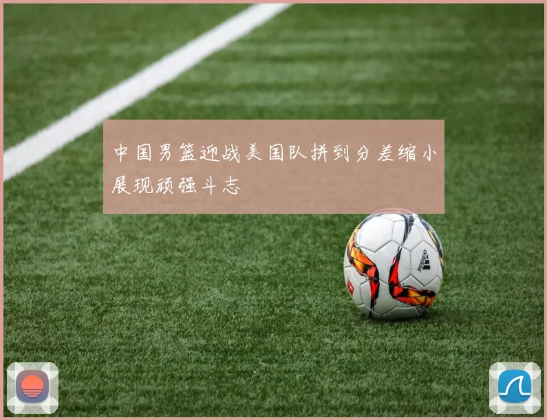 中国男篮迎战美国队拼到分差缩小展现顽强斗志