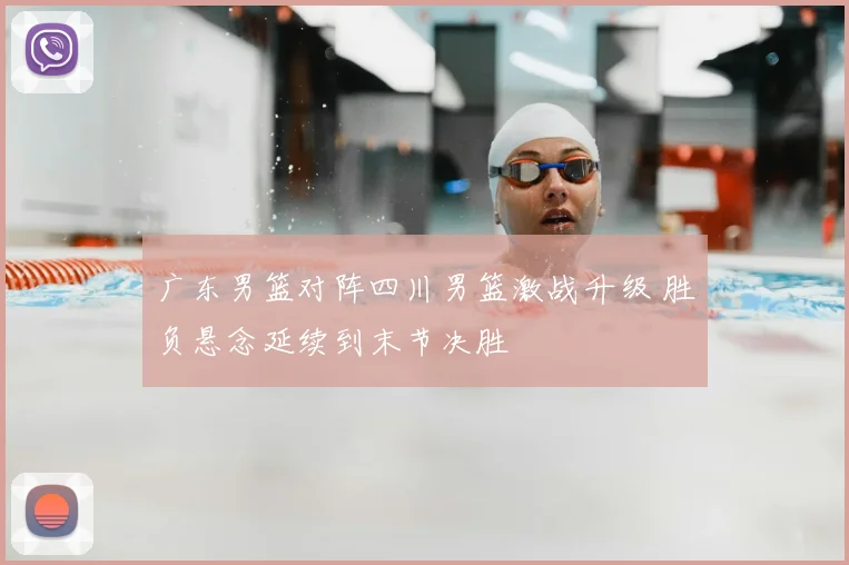 广东男篮对阵四川男篮激战升级 胜负悬念延续到末节决胜