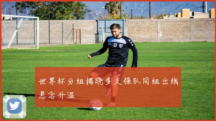 世界杯分组揭晓多支强队同组出线悬念升温