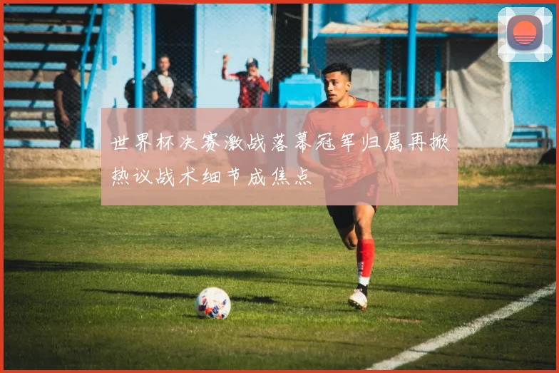 世界杯决赛激战落幕冠军归属再掀热议战术细节成焦点