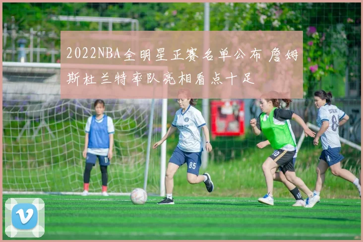 2022NBA全明星正赛名单公布 詹姆斯杜兰特率队亮相看点十足