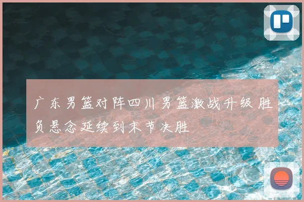 广东男篮对阵四川男篮激战升级 胜负悬念延续到末节决胜