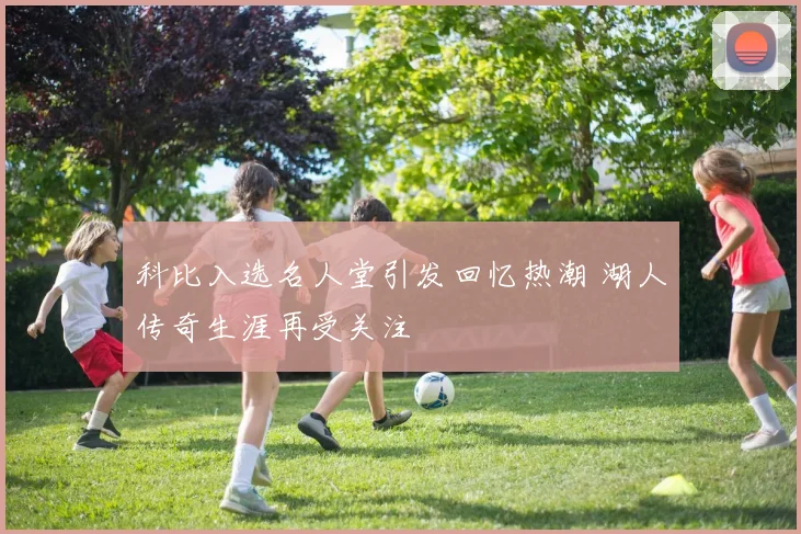 科比入选名人堂引发回忆热潮 湖人传奇生涯再受关注