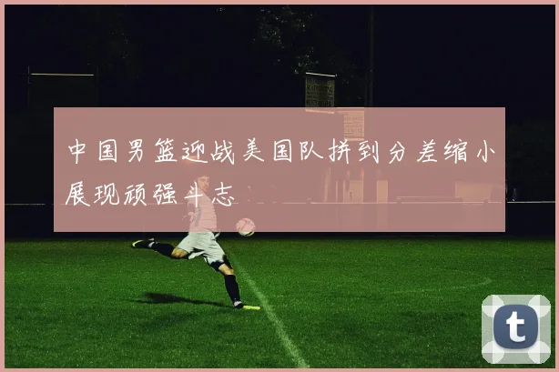 中国男篮迎战美国队拼到分差缩小展现顽强斗志